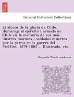 El �lbum De La Gloria De Chile: Homenaje Al Ej�rcito I Armada De Chile En La Memoria De Sus M�s Ilustres Marinos I Soldados Muertos Por La Patria En La Guerra Del Pac�fico. 1879-1883 1249023688 Book Cover