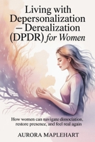 Living with Depersonalization - Derealization (DPDR) for Women: How Women Can Navigate Dissociation, Restore Presence, and Feel Real Again B0G82R19MT Book Cover