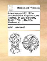 A sermon preach'd at the assizes held at Kingston upon Thames, on July the twenty fourth, 1707. ... By John Haslewood, ... 1171110286 Book Cover