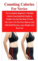 Counting Calories For Novice: The Complete Beginner's Flexible Calorie Counting Diet Guide to Enable You Eat the Kind of Food You Love, If It Fits Your Macros and Still Build Muscle, Lose Weight B08SGLZ87K Book Cover