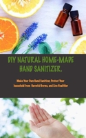 DIY Natural Home Made Hand Sanitizer: Make Your Own Hand Sanitizer, Protect Your Household From Harmful Germs, and Live Healthier. B085KQ2MSL Book Cover