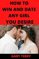 HOW TO WIN AND DATE ANY GIRL YOU DESIRE B09MCH8RH7 Book Cover