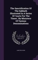 The Sanctification Of The Sabbath Illustrated In A Series Of 'tracts For The Times', By Ministers Of Various Denominations... 1276572174 Book Cover