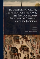 To George Bancroft, Secretary of the Navy, the Traducer and Eulogist of General Andrew Jackson 1024022897 Book Cover