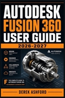 AUTODESK FUSION 360 USER GUIDE 2026-2027: A COMPREHENSIVE Step-by-Step PROCESS for NOVICE and Professionals B0H22SN1ZT Book Cover
