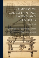 Chemistry of Calico Printing, Dyeing, and Bleaching: Including Silken Woollen, and Mixed Goods, Practical and Theoretical: With Copious Reference to ... of the Patents Connected With These Subjects 1021607622 Book Cover