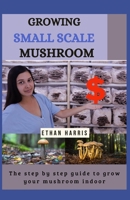 GROWING SMALL SCALE MUSHROOM: The step by step guide to grow your mushroom indoor B08T6JYFDW Book Cover