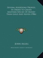 Several Assertions Proved, In Order To Create Another Species Of Money Than Gold And Silver 1170439063 Book Cover