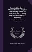 Report of the Case of Charles Brown, a Fugitive Slave, Owing Labour and Service to Wm. C. Drury, of Washington County, Maryland.: Decided by the Recorder of Pittsburgh, February 7th, 1835 135536356X Book Cover