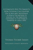 A Complete Key To Smiley's New Federal Calculator Or Scholar's Assistant: In Which The Method Of Solving All The Questions Contained In That Work Is Exhibited At Large 1164610155 Book Cover