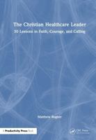 The Christian Healthcare Leader: 50 Lessons in Faith, Courage, and Calling 1041294859 Book Cover