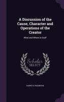 A Discussion of the Cause, Character and Operations of the Creator: What and Where Is God? 1341222357 Book Cover