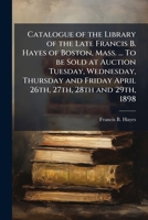 Catalogue of the library of the late Francis B. Hayes of Boston, Mass. ... To be sold at auction Tuesday, Wednesday, Thursday and Friday April 26th, 27th, 28th and 29th, 1898 1171683324 Book Cover