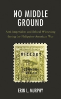 No Middle Ground : Anti-Imperialists and Ethical Witnessing During the Philippine-American War 1498582664 Book Cover