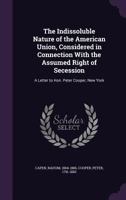 The Indissoluble Nature of the American Union, Considered in Connection with the Assumed Right of Secession: A Letter to Hon. Peter Cooper, New York 1355470455 Book Cover