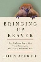 Bringing Up Beaver: Two Orphaned Beaver Kits, Their Humans, and Our Journey Back to the Wild. 1639369333 Book Cover