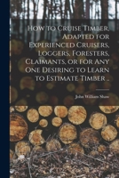 How To Cruise Timber: Adapted For Experienced Cruisers, Loggers, Foresters, Claimants, Or For Any One Desiring To Learn To Estimate Timber ...... 1016173407 Book Cover
