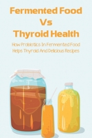 Fermented Food Vs Thyroid Health: How Probiotics In Fermented Food Helps Thyroid And Delicious Recipes: How To Make Fermented Foods Recipes B097XGM85G Book Cover