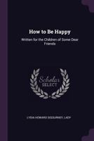 How To Be Happy: Written For The Children Of Some Dear Friends 1377375838 Book Cover