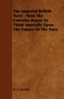 The Imperial British Navy; How the Colonies Began to Think Imperially Upon the Future of the Navy 1113942614 Book Cover