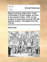 Report made by Saint Just, to the Committee of Public Safety, at Paris, in the month of May, 1794, on the subject of expences incurred with the neutral powers. Translated from the French. 1170877508 Book Cover