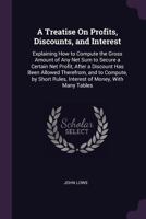 A Treatise On Profits, Discounts, and Interest: Explaining How to Compute the Gross Amount of Any Net Sum to Secure a Certain Net Profit, After a ... Rules, Interest of Money, with Many Tables 1341402797 Book Cover