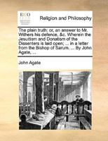 The plain truth: or, an answer to Mr. Withers his defence, &c. Wherein the Jesuitism and Donatism of the Dissenters is laid open; ... in a letter from the Bishop of Sarum. ... By John Agate, ... 1170429513 Book Cover