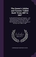 The Queen's Jubilee and Toronto Called Back From 1887 to 1847: Its Wonderful Growth and Progress ... and Reminiscences Extending Over the Four Decennial Periods, From 1847 to 1887 ... This Revised Ed. 1357455437 Book Cover