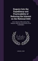 Enquiry into the expediency and practicability of reducing the interest on the national debt: and a plan for effectuating that measure, with the concurrence of the fundholders 1341555232 Book Cover