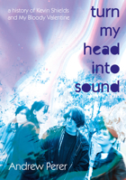 Turn My Head Into Sound: A History of Kevin Shields and My Bloody Valentine 1916829147 Book Cover