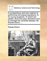 A compendious and new method of performing chirurgical operations, fit for young surgeons. To which are added, short and easy directions how to manage the venereal disease. By Edward Dunn, ... 1171372388 Book Cover