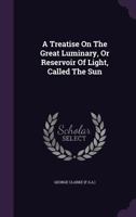 A Treatise on the Great Luminary, or Reservoir of Light, Called the Sun 1245129627 Book Cover