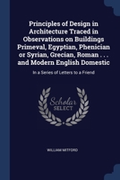 Principles of Design in Architecture Traced in Observations on Buildings Primeval, Egyptian, Phenician or Syrian, Grecian, Roman . . . and Modern English Domestic: In a Series of Letters to a Friend 1376721708 Book Cover