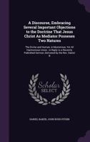 A Discourse, Embracing Several Important Objections to the Doctrine That Jesus Christ as Mediator Posseses Two Natures: The Divine and Human, in Mysterious, Yet All Harmonious Union; In Reply to a Rec 1145445411 Book Cover