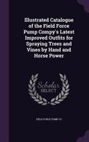Illustrated catalogue of the Field Force Pump Compy's latest improved outfits for spraying trees and vines by hand and horse power 1341141470 Book Cover