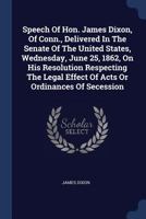 Speech Of Hon. James Dixon, Of Conn., Delivered In The Senate Of The United States, Wednesday, June 25, 1862, On His Resolution Respecting The Legal Effect Of Acts Or Ordinances Of Secession 1018185372 Book Cover
