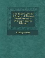 The Solar System: A Study of Recent Observations - Primary Source Edition 1019041056 Book Cover