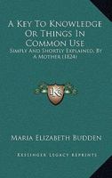 A Key To Knowledge Or Things In Common Use: Simply And Shortly Explained, By A Mother 1164534106 Book Cover