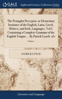 The Pentaglot Preceptor; or Elementary Institutes of the English, Latin, Greek, Hebrew, and Irish, Languages. Vol.I. Containing a Complete Grammar of ... Tongue ... By Patrick Lynch. of 1; Volume 1 1140941976 Book Cover