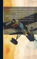 A Treatise Upon the Art of Flying, by Mechanical Means, with a Full Explanation of the Natural Principles by Which Birds Are Enabled to Fly: Likewise Instructions and Plans, for Making a Flying Car wi 1022864424 Book Cover