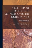 A Century of Mining and Metallurgy in the United States: Centennial Address of Abram S. Hewitt, President Elect of the American Institute of Mining Engineers. Philadelphia, June 20, 1876 1018097767 Book Cover