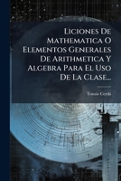 Liciones De Mathematica: O Elementos Generales De Arithmetica, Y Algebra Para El Uso De La Clase, Volume 2 127385666X Book Cover