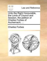 Unto the Right Honourable, the Lords of Council and Session, the petition of Charles Forbes of Auchernach; ... 1171381077 Book Cover