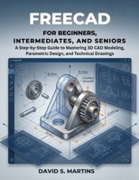 FREECAD FOR BEGINNERS, INTERMEDIATES, AND SENIORS: A Step-by-Step Guide to Mastering 3D CAD Modeling, Parametric Design, and Technical Drawings B0GXSMSX6H Book Cover