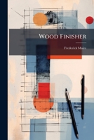 Wood Finisher: a Series of Practical Treatises on Hardwood Finishing and All Its Branches. Each Treatise Is Followed With Test Questions for the Student 1147852685 Book Cover