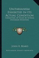 Unitarianism Exhibited in Its Actual Condition: Consisting of Essays by Several Unitarian Ministers and Others; Illustrative of the Rise, Progress, and Principles of Christian Anti-Trinitarianism in D 0548289441 Book Cover