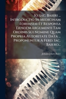 Io. Iac. Baieri ... Introductio In Medicinam Forensem Et Responsa Eiusdem Argumenti Tam Ordinis Sui Nomine Quam Propria Autoritate Data ... Proponuntur A Ferd. Iac. Baiero... 1271075318 Book Cover