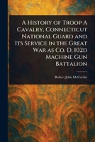 A History of Troop A Cavalry, Connecticut National Guard and Its Service in the Great War as Co. D, 102d Machine Gun Battalion 1023478528 Book Cover