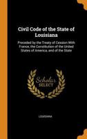 Civil Code of the State of Louisiana: Preceded by the Treaty of Cession With France, the Constitution of the United States of America, and of the State 1287330142 Book Cover