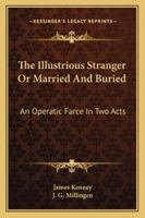 The Illustrious Stranger Or Married And Buried: An Operatic Farce In Two Acts 1430468394 Book Cover